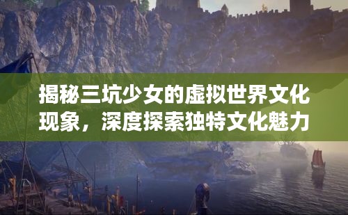揭秘三坑少女的虚拟世界文化现象,深度探索独特文化魅力