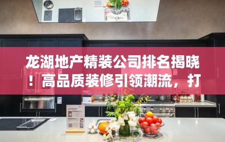 龙湖地产精装公司排名揭晓!高品质装修引领潮流,打造舒适家居新标杆!