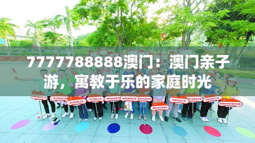 7777788888澳门:澳门亲子游,寓教于乐的家庭时光