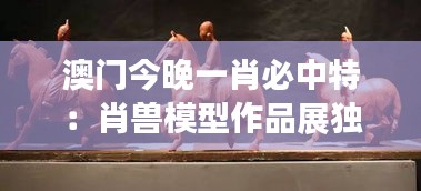 澳门今晚一肖必中特:肖兽模型作品展独特技艺