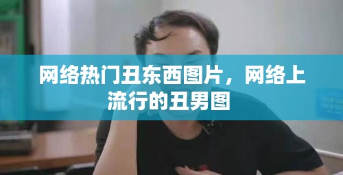 网络热门丑东西图片,网络上流行的丑男图