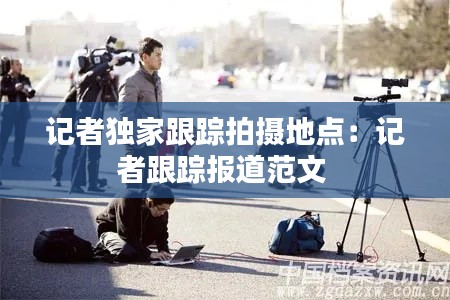 记者独家跟踪拍摄地点:记者跟踪报道范文