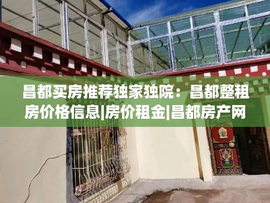 昌都买房推荐独家独院:昌都整租房价格信息|房价租金|昌都房产网