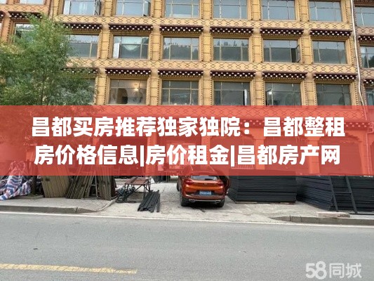 昌都买房推荐独家独院:昌都整租房价格信息|房价租金|昌都房产网