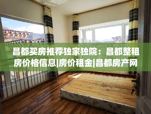昌都买房推荐独家独院:昌都整租房价格信息|房价租金|昌都房产网