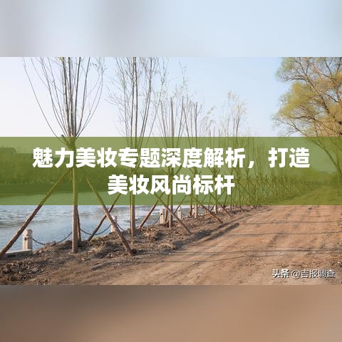 魅力美妆专题深度解析,打造美妆风尚标杆