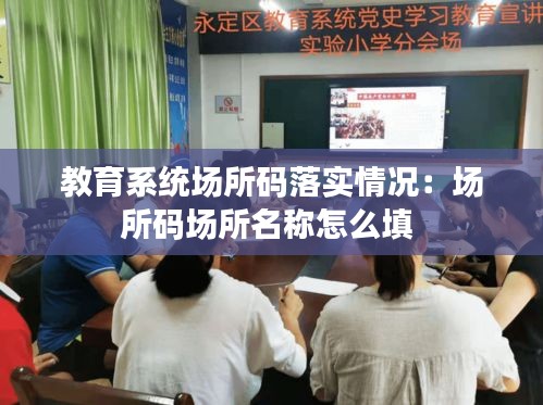 教育系统场所码落实情况:场所码场所名称怎么填