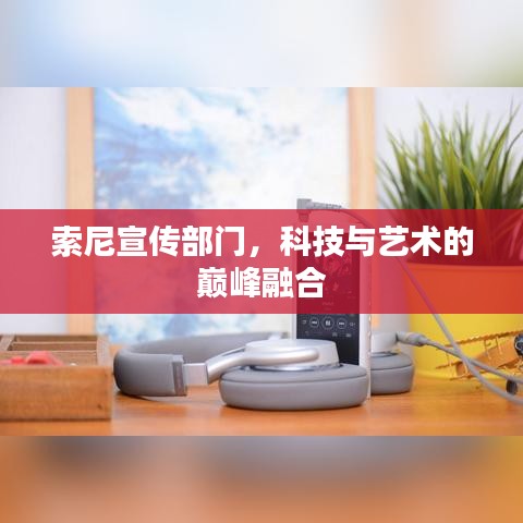 索尼宣传部门,科技与艺术的巅峰融合