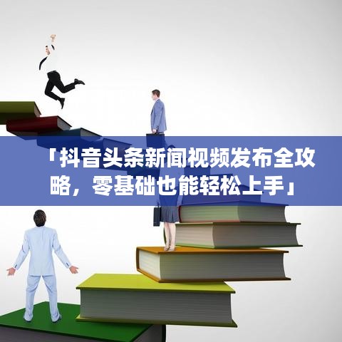 「抖音头条新闻视频发布全攻略,零基础也能轻松上手」