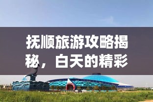 抚顺旅游攻略揭秘,白天的精彩探险之旅