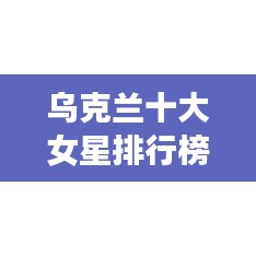 乌克兰十大女星排行榜,惊艳演技引全球瞩目