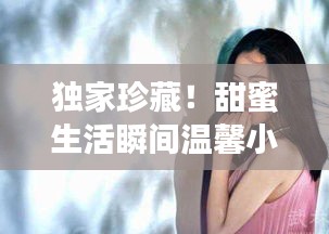 独家珍藏!甜蜜生活瞬间温馨小视频记录