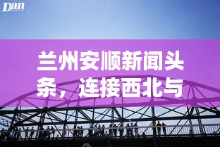 兰州安顺新闻头条,连接西北与世界的桥梁动态