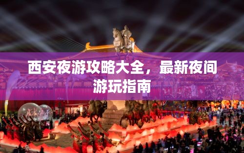 西安夜游攻略大全,最新夜间游玩指南