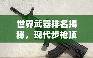 世界武器排名揭秘,现代步枪顶尖力量大比拼