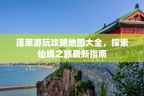 蓬莱游玩攻略地图大全,探索仙境之旅最新指南