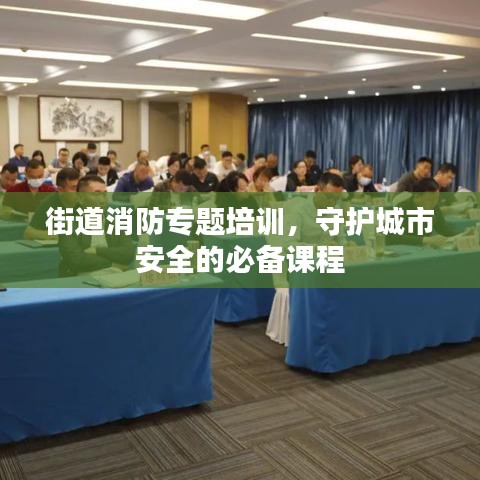 街道消防专题培训,守护城市安全的必备课程
