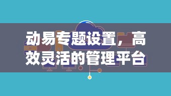 动易专题设置,高效灵活的管理平台,助力打造卓越专题体验