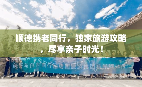 顺德携老同行,独家旅游攻略,尽享亲子时光!